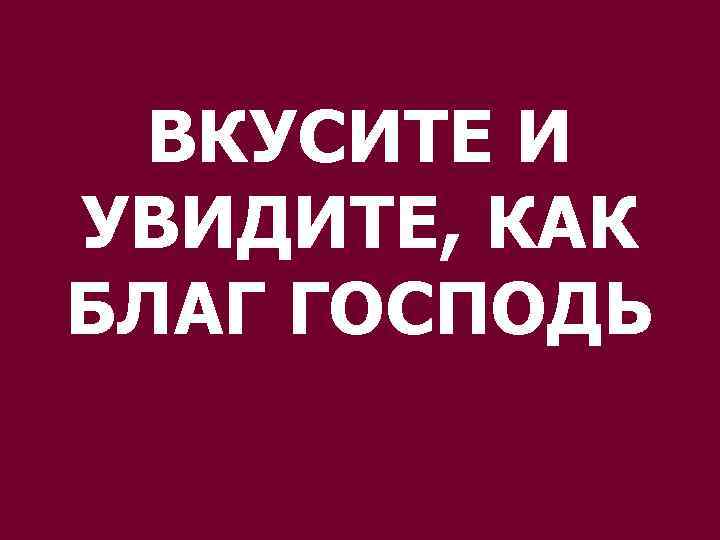 ВКУСИТЕ И УВИДИТЕ, КАК БЛАГ ГОСПОДЬ 