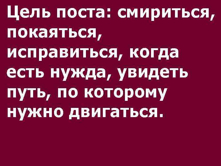 Цель поста: смириться, покаяться, исправиться, когда есть нужда, увидеть путь, по которому нужно двигаться.