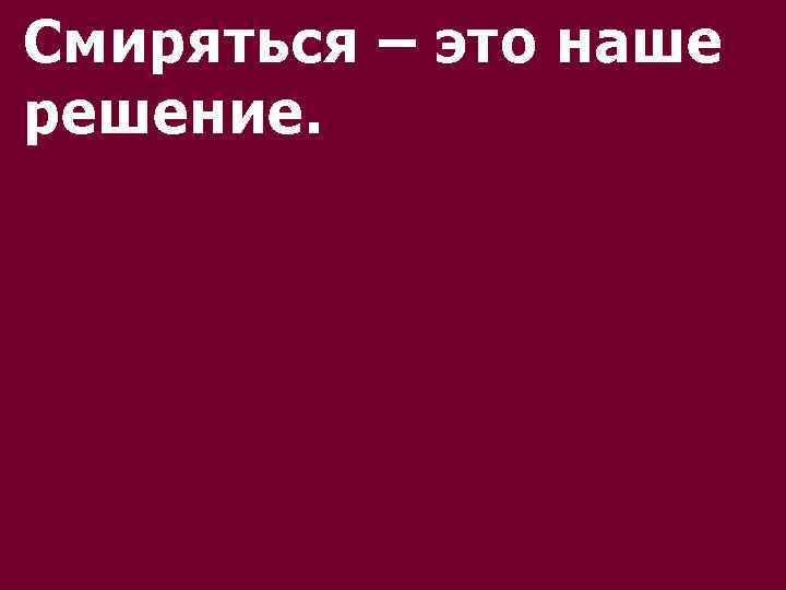 Смиряться – это наше решение. 