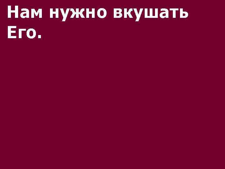 Нам нужно вкушать Его. 