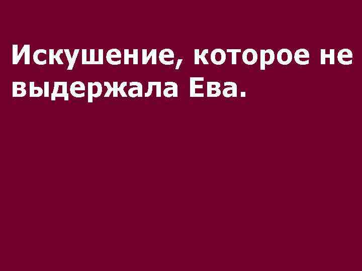 Искушение, которое не выдержала Ева. 