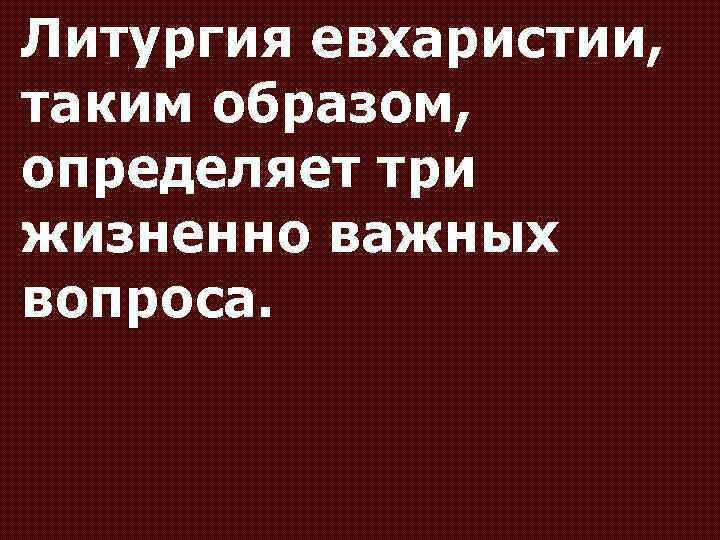 Литургия евхаристии, таким образом, определяет три жизненно важных вопроса. 