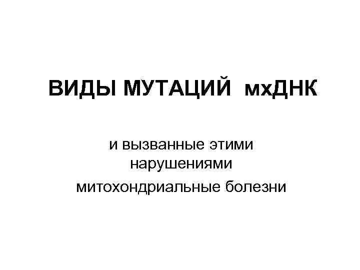 ВИДЫ МУТАЦИЙ мх. ДНК и вызванные этими нарушениями митохондриальные болезни 