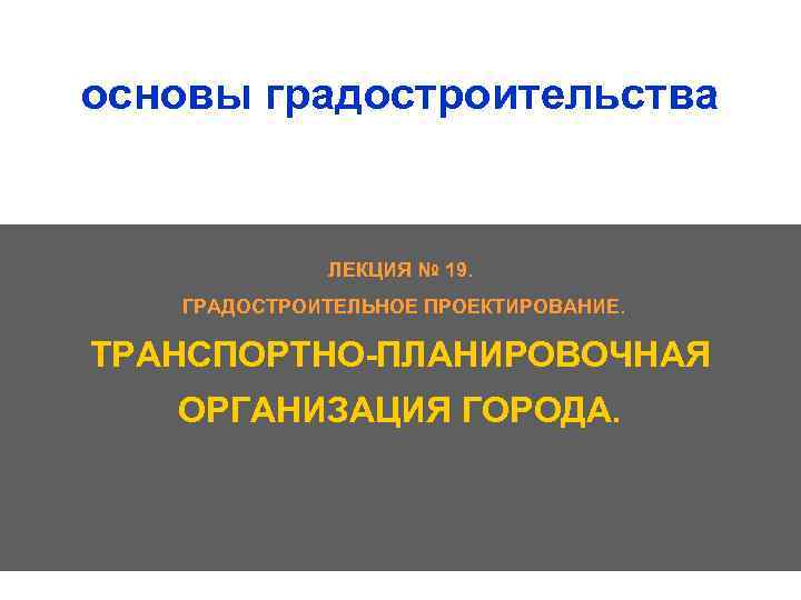 основы градостроительства ЛЕКЦИЯ № 19. ГРАДОСТРОИТЕЛЬНОЕ ПРОЕКТИРОВАНИЕ. ТРАНСПОРТНО ПЛАНИРОВОЧНАЯ ОРГАНИЗАЦИЯ ГОРОДА. 1 