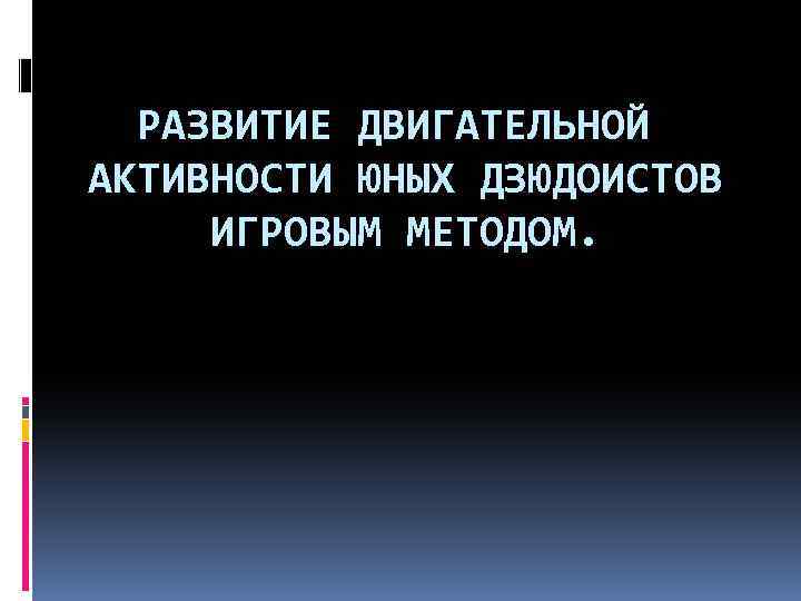 РАЗВИТИЕ ДВИГАТЕЛЬНОЙ АКТИВНОСТИ ЮНЫХ ДЗЮДОИСТОВ ИГРОВЫМ МЕТОДОМ. 