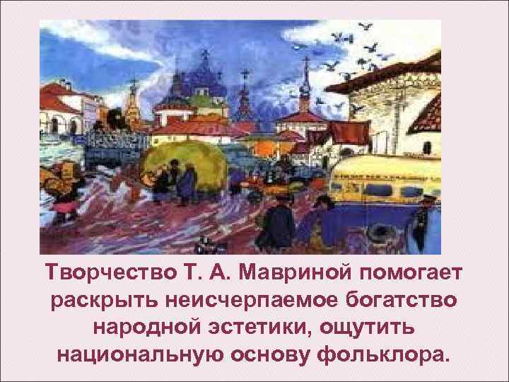 Творчество Т. А. Мавриной помогает раскрыть неисчерпаемое богатство народной эстетики, ощутить национальную основу фольклора.