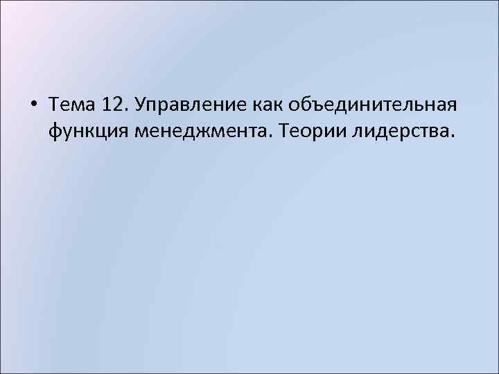  • Тема 12. Управление как объединительная функция менеджмента. Теории лидерства. 