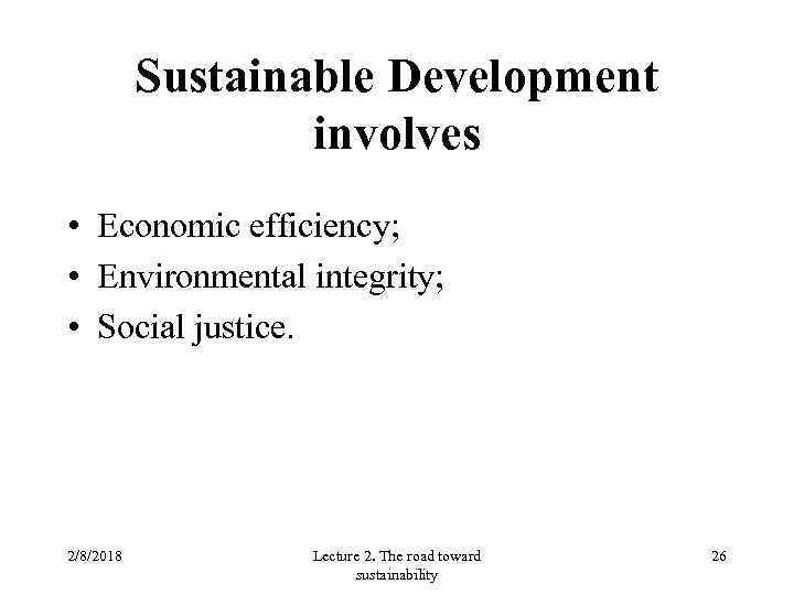 Sustainable Development involves • Economic efficiency; • Environmental integrity; • Social justice. 2/8/2018 Lecture