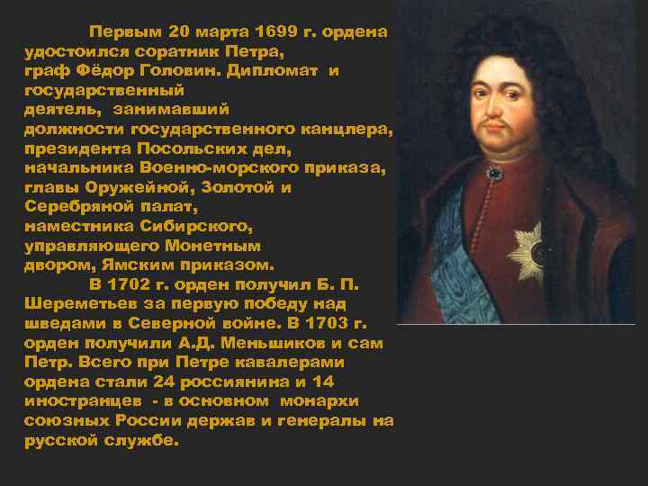 Первым 20 марта 1699 г. ордена удостоился соратник Петра, граф Фёдор Головин. Дипломат и