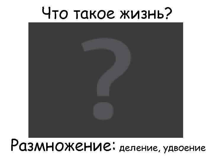 Что такое жизнь? Размножение: деление, удвоение 