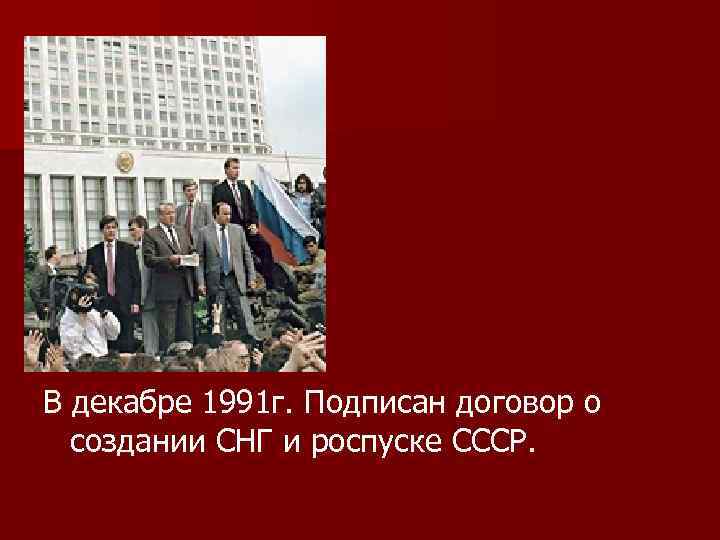 В декабре 1991 г. Подписан договор о создании СНГ и роспуске СССР. 