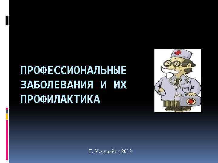 ПРОФЕССИОНАЛЬНЫЕ ЗАБОЛЕВАНИЯ И ИХ ПРОФИЛАКТИКА Г. Уссурийск 2013 