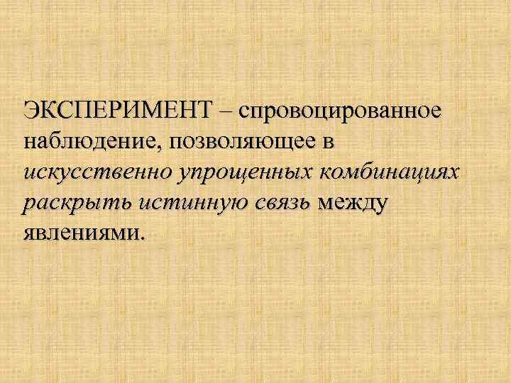 ЭКСПЕРИМЕНТ – спровоцированное наблюдение, позволяющее в искусственно упрощенных комбинациях раскрыть истинную связь между явлениями.