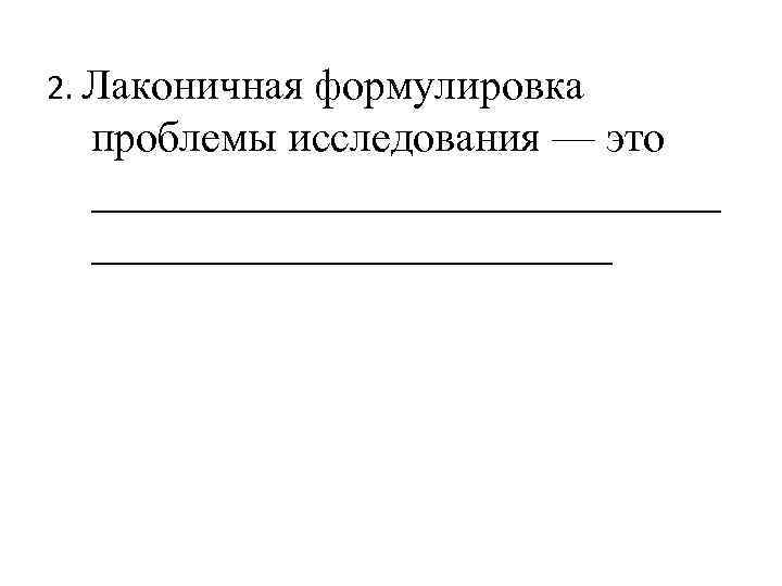 2. Лаконичная формулировка проблемы исследования — это _______________ 