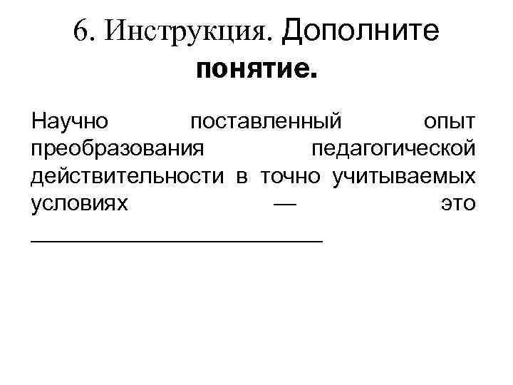 6. Инструкция. Дополните понятиe. Научно поставленный опыт преобразования педагогической действительности в точно учитываемых условиях