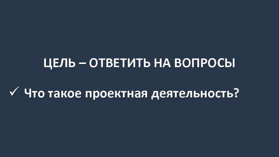 ЦЕЛЬ – ОТВЕТИТЬ НА ВОПРОСЫ ü Что такое проектная деятельность? 