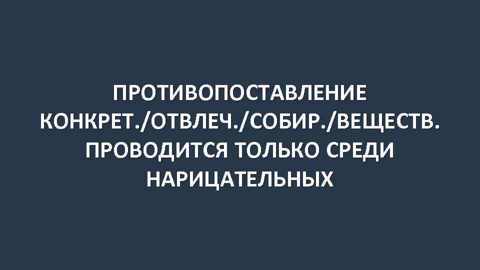 ПРОТИВОПОСТАВЛЕНИЕ КОНКРЕТ. /ОТВЛЕЧ. /СОБИР. /ВЕЩЕСТВ. ПРОВОДИТСЯ ТОЛЬКО СРЕДИ НАРИЦАТЕЛЬНЫХ 