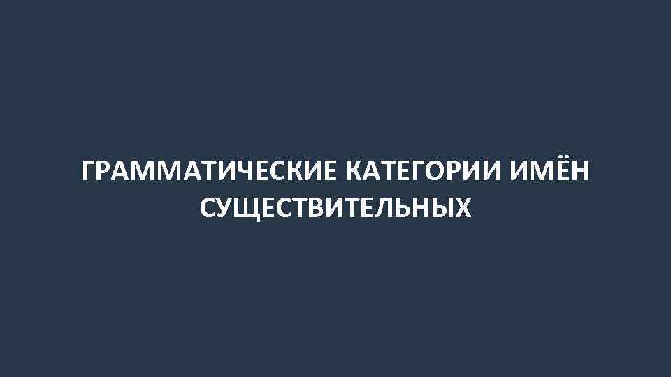 ГРАММАТИЧЕСКИЕ КАТЕГОРИИ ИМЁН СУЩЕСТВИТЕЛЬНЫХ 