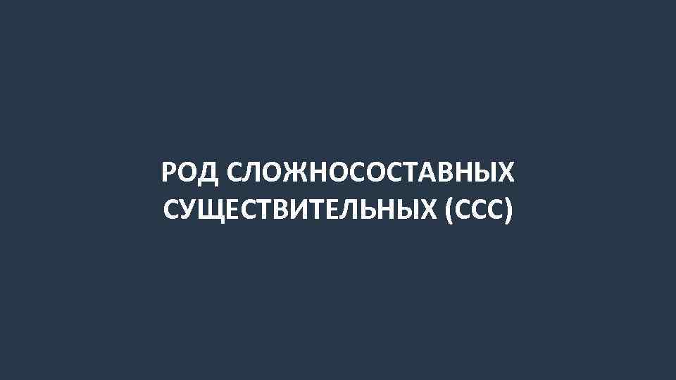 РОД СЛОЖНОСОСТАВНЫХ СУЩЕСТВИТЕЛЬНЫХ (ССС) 