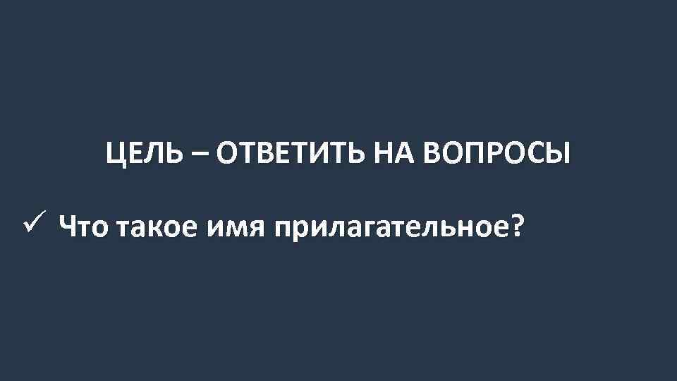 ЦЕЛЬ – ОТВЕТИТЬ НА ВОПРОСЫ ü Что такое имя прилагательное? 