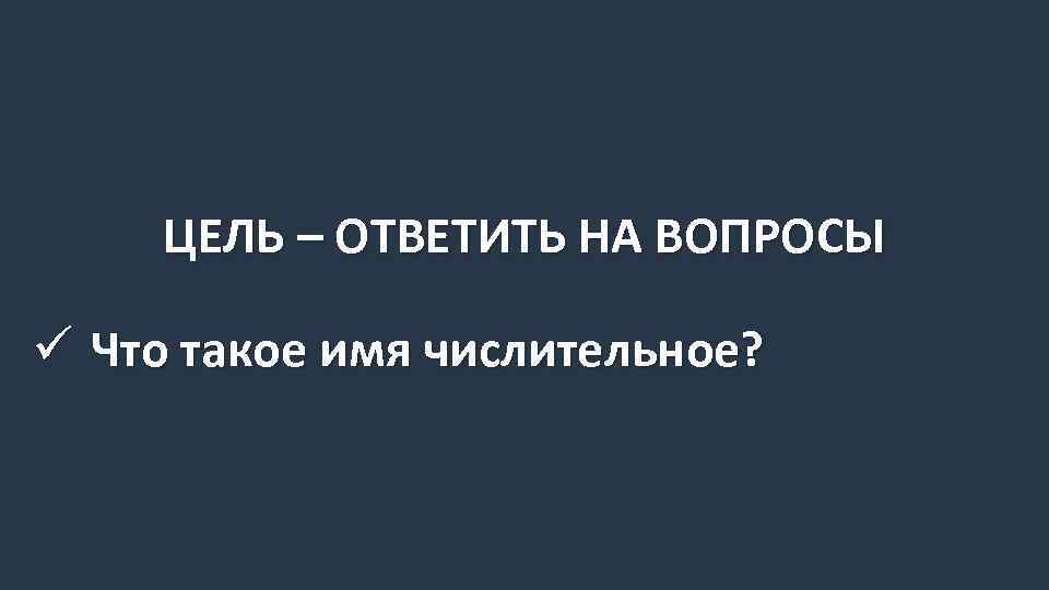 ЦЕЛЬ – ОТВЕТИТЬ НА ВОПРОСЫ ü Что такое имя числительное? 