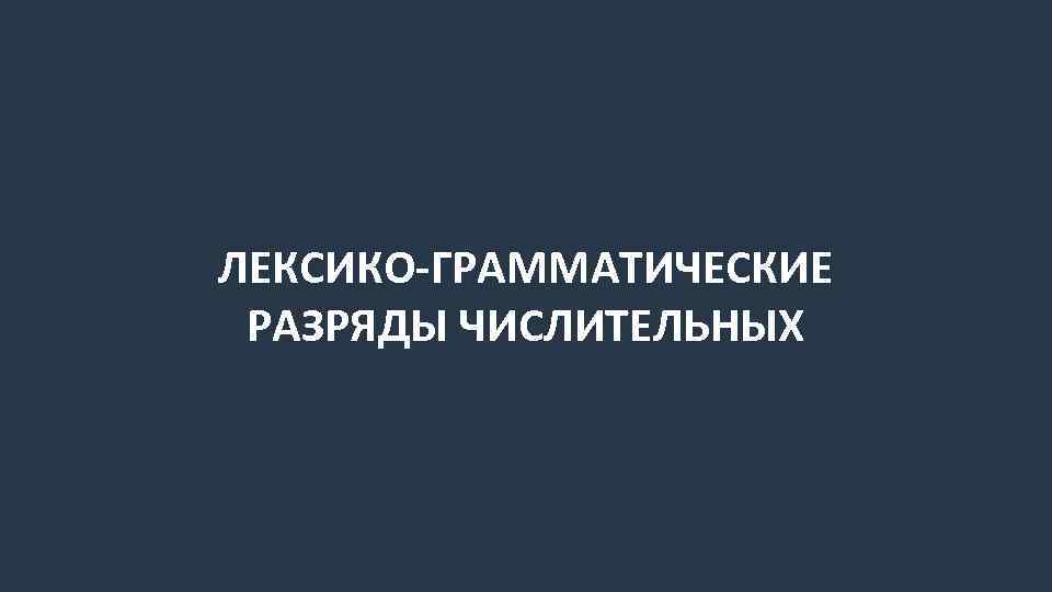 ЛЕКСИКО-ГРАММАТИЧЕСКИЕ РАЗРЯДЫ ЧИСЛИТЕЛЬНЫХ 