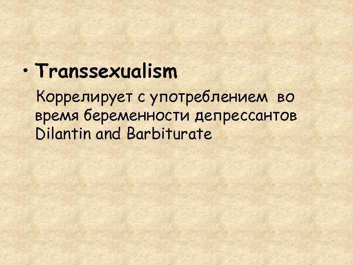  • Transsexualism Коррелирует с употреблением во время беременности депрессантов Dilantin and Barbiturate 