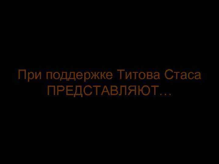 При поддержке Титова Стаса ПРЕДСТАВЛЯЮТ… 