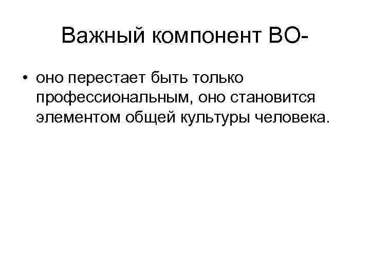 Важный компонент ВО • оно перестает быть только профессиональным, оно становится элементом общей культуры