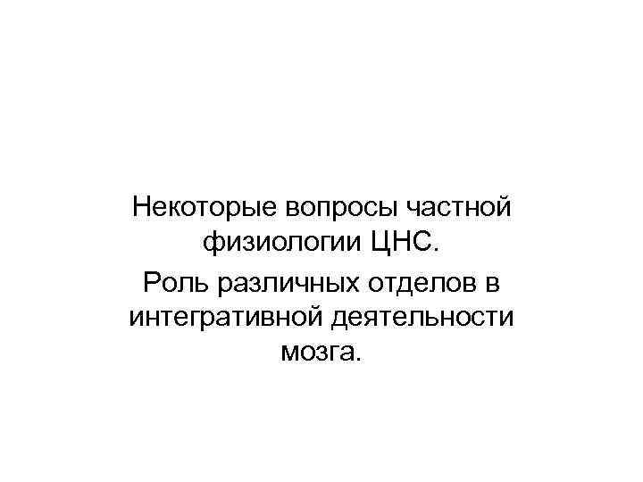 Некоторые вопросы частной физиологии ЦНС. Роль различных отделов в интегративной деятельности мозга. 