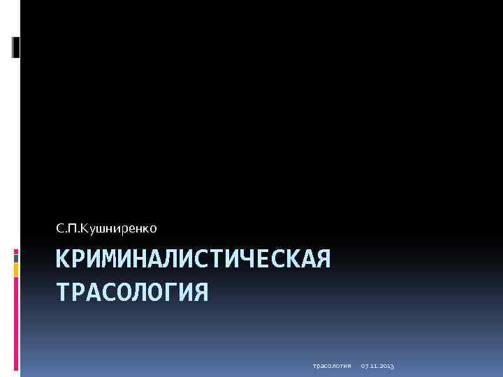 С. П. Кушниренко КРИМИНАЛИСТИЧЕСКАЯ ТРАСОЛОГИЯ трасология 07. 11. 2013 