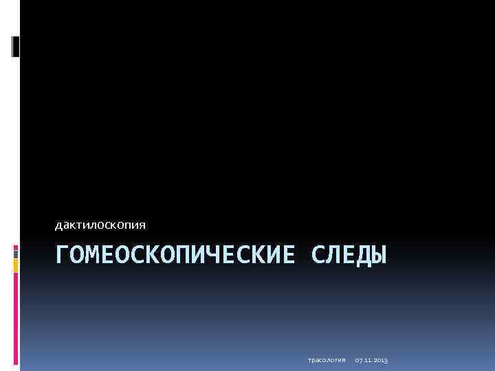 дактилоскопия ГОМЕОСКОПИЧЕСКИЕ СЛЕДЫ трасология 07. 11. 2013 