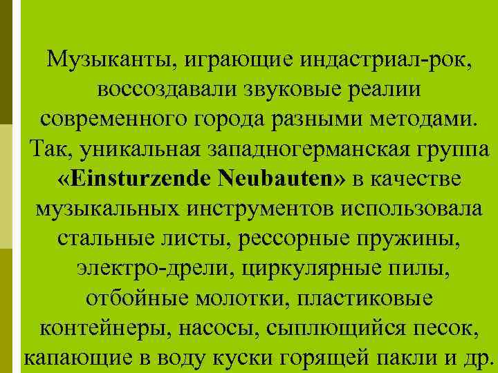 Музыканты, играющие индастриал рок, воссоздавали звуковые реалии современного города разными методами. Так, уникальная западногерманская