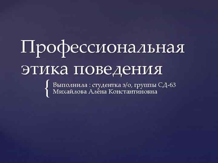 Профессиональная этика поведения { Выполнила : студентка з/о, группы СД-63 Михайлова Алёна Константиновна 