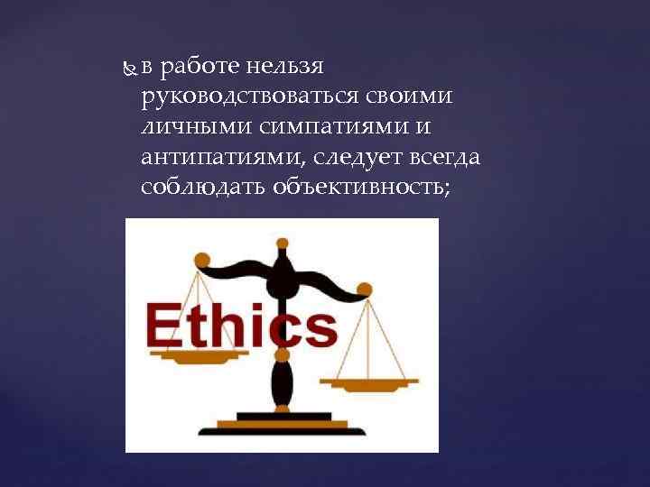  в работе нельзя руководствоваться своими личными симпатиями и антипатиями, следует всегда соблюдать объективность;