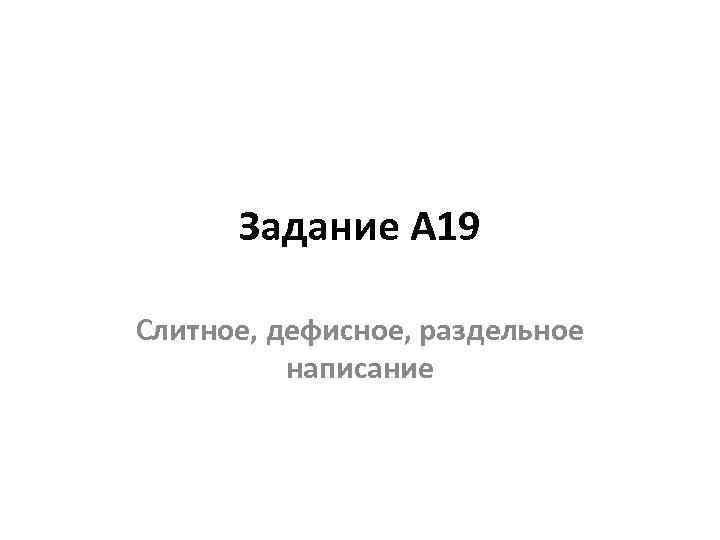 Задание А 19 Слитное, дефисное, раздельное написание 