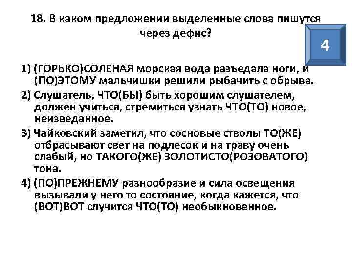 18. В каком предложении выделенные слова пишутся через дефис? 4 1) (ГОРЬКО)СОЛЕНАЯ морская вода