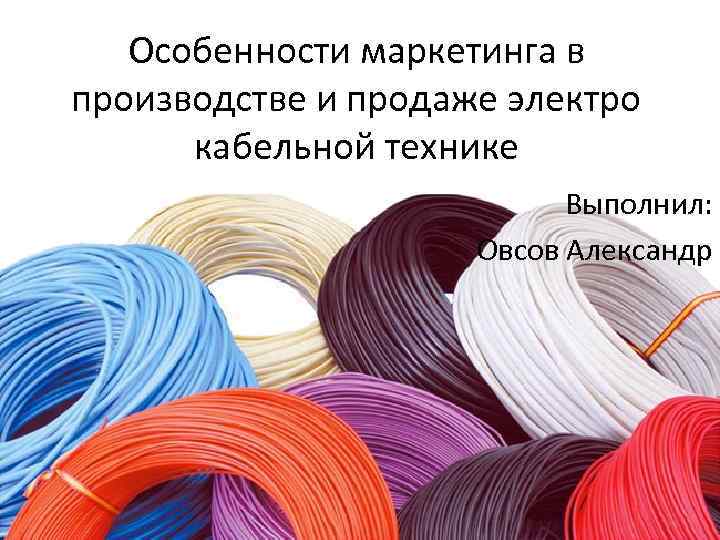 Особенности маркетинга в производстве и продаже электро кабельной технике Выполнил: Овсов Александр 