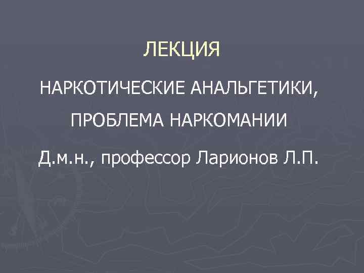 ЛЕКЦИЯ НАРКОТИЧЕСКИЕ АНАЛЬГЕТИКИ, ПРОБЛЕМА НАРКОМАНИИ Д. м. н. , профессор Ларионов Л. П. 