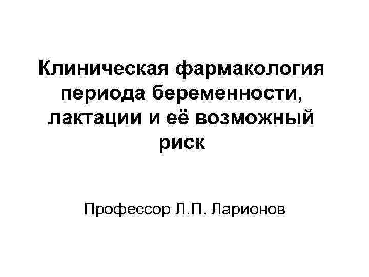 Клиническая фармакология периода беременности, лактации и её возможный риск Профессор Л. П. Ларионов 