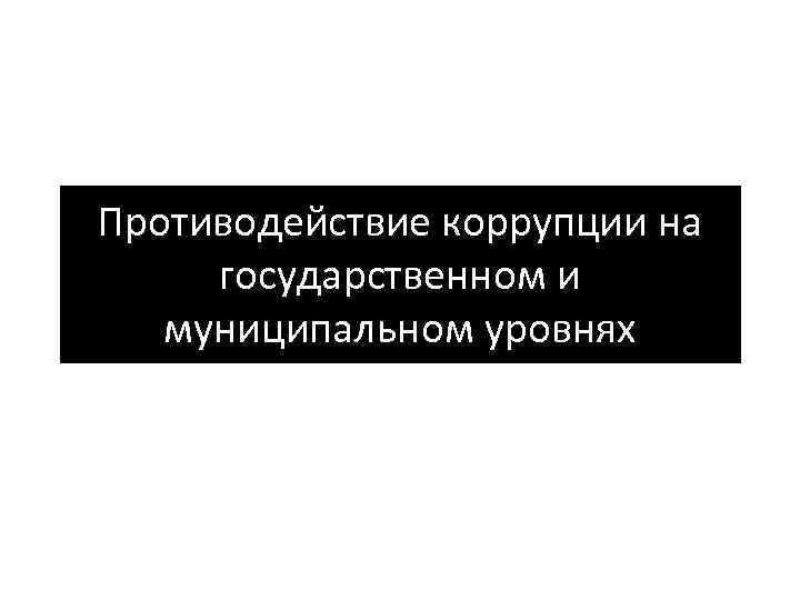 Противодействие коррупции на государственном и муниципальном уровнях 