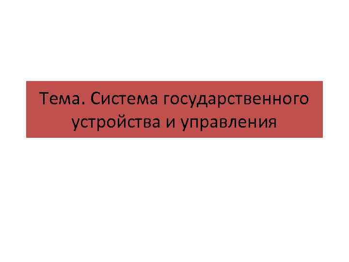 Тема. Система государственного устройства и управления 