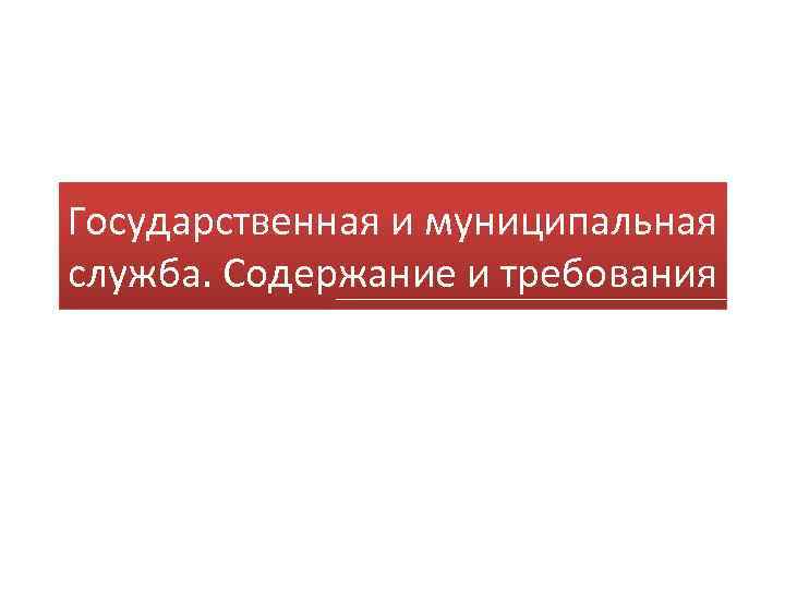 Государственная и муниципальная служба. Содержание и требования 