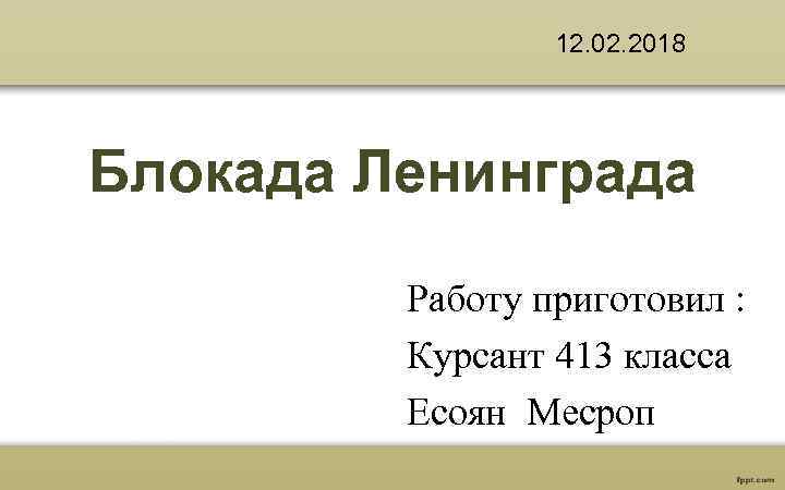 12. 02. 2018 Блокада Ленинграда Работу приготовил : Курсант 413 класса Есоян Месроп 