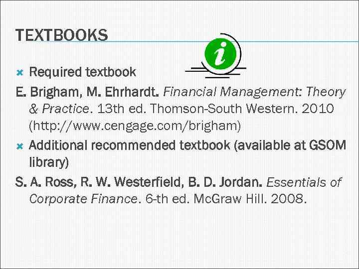 TEXTBOOKS Required textbook E. Brigham, M. Ehrhardt. Financial Management: Theory & Practice. 13 th