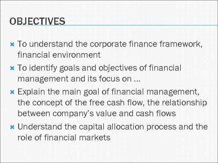 OBJECTIVES To understand the corporate finance framework, financial environment To identify goals and objectives