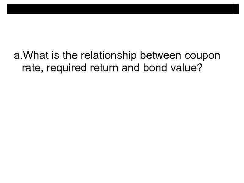 a. What is the relationship between coupon rate, required return and bond value? 