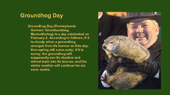 Groundhog Day (Pennsylvania German: Grundsaudaag, Murmeltiertag) is a day celebrated on February 2. According