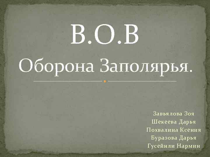В. О. В Оборона Заполярья. Завьялова Зоя Шекеева Дарья Похвалина Ксения Буразова Дарья Гусейнли