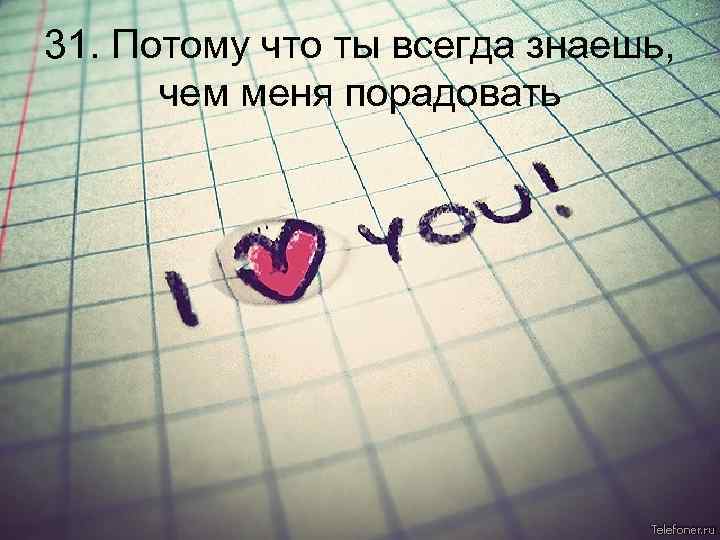 31. Потому что ты всегда знаешь, чем меня порадовать 